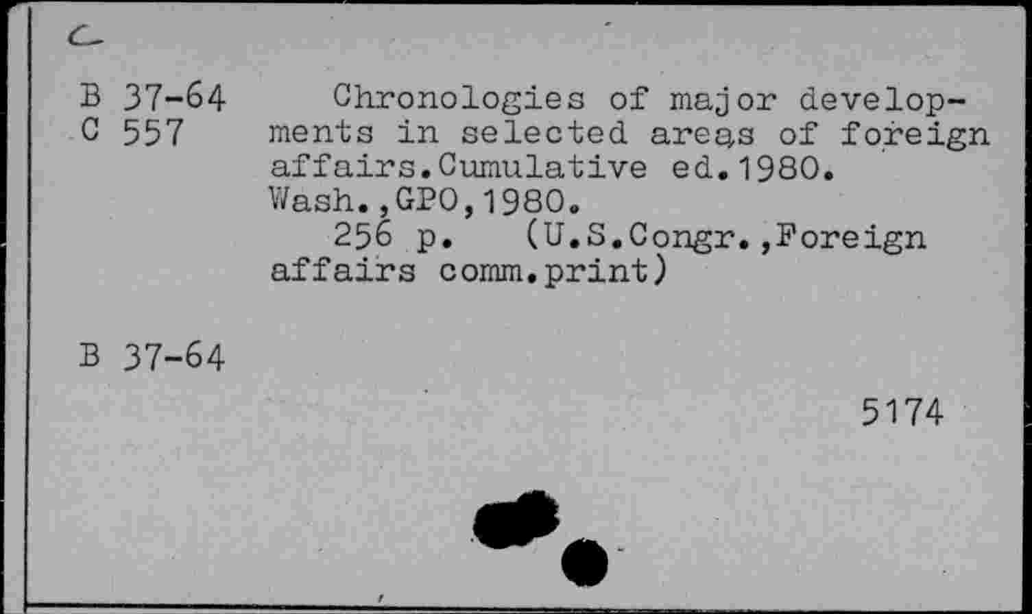 ﻿B 37-64 C 557
Chronologies of major developments in selected areas of foreign affairs.Cumulative ed.198O.
Wash.,GPO,1980.
256 p. (U.S.Congr.,Foreign affairs comm.print)
B 37-64
5174